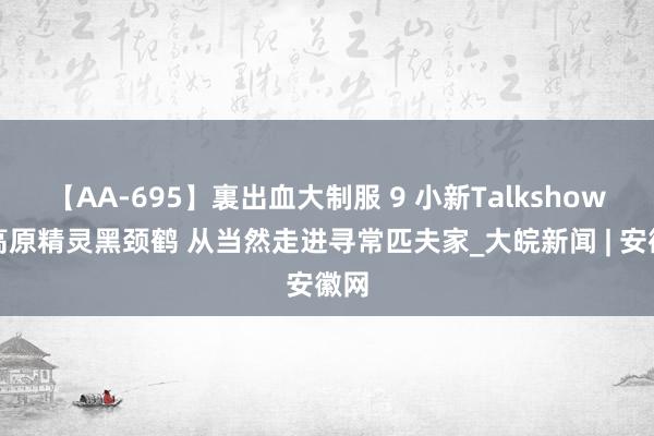 【AA-695】裏出血大制服 9 小新Talkshow：高原精灵黑颈鹤 从当然走进寻常匹夫家_大皖新闻 | 安徽网