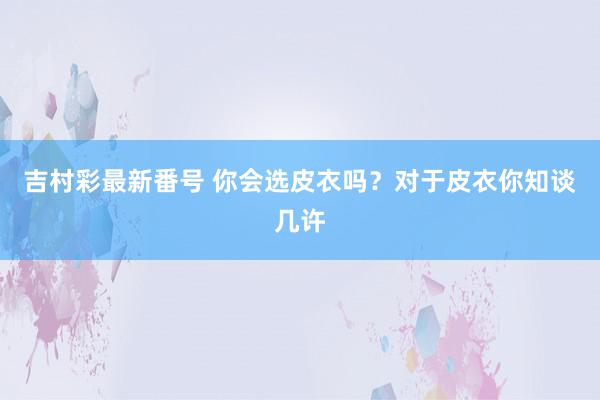 吉村彩最新番号 你会选皮衣吗？对于皮衣你知谈几许