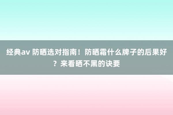 经典av 防晒选对指南！防晒霜什么牌子的后果好？来看晒不黑的诀要