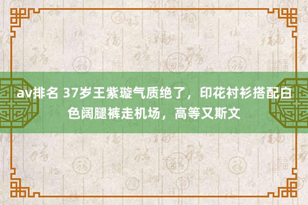 av排名 37岁王紫璇气质绝了，印花衬衫搭配白色阔腿裤走机场，高等又斯文