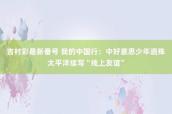 吉村彩最新番号 我的中国行：中好意思少年迥殊太平洋续写“线上友谊”