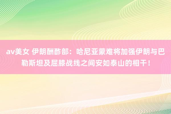 av美女 伊朗酬酢部：哈尼亚蒙难将加强伊朗与巴勒斯坦及屈膝战线之间安如泰山的相干！