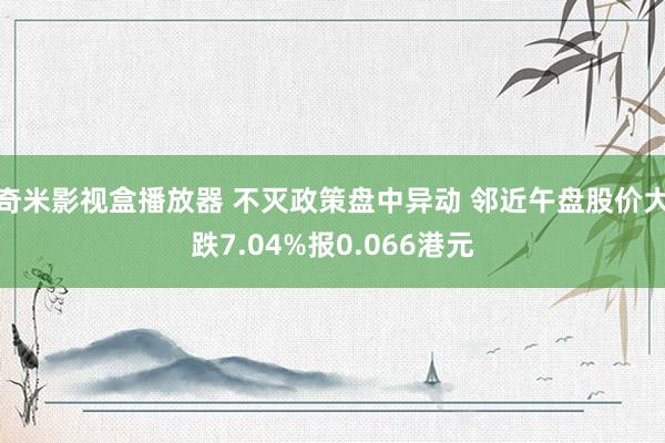 奇米影视盒播放器 不灭政策盘中异动 邻近午盘股价大跌7.04%报0.066港元