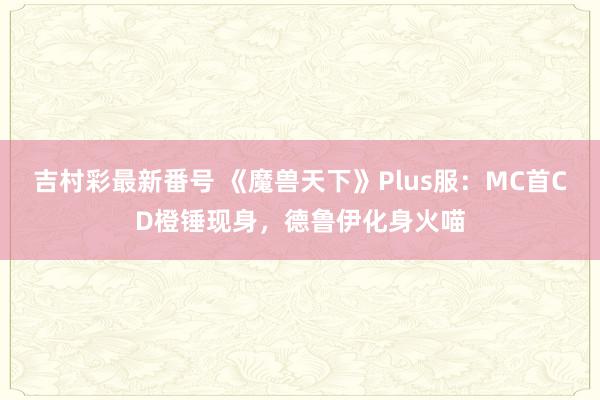 吉村彩最新番号 《魔兽天下》Plus服：MC首CD橙锤现身，德鲁伊化身火喵