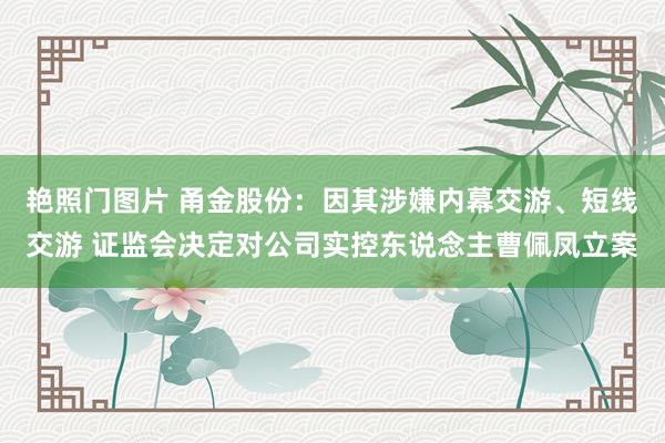 艳照门图片 甬金股份：因其涉嫌内幕交游、短线交游 证监会决定对公司实控东说念主曹佩凤立案