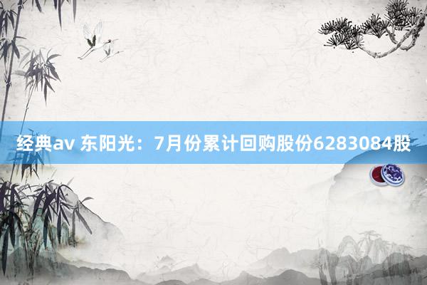 经典av 东阳光：7月份累计回购股份6283084股