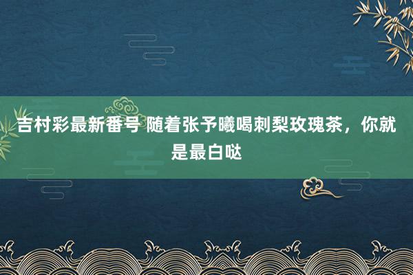 吉村彩最新番号 随着张予曦喝刺梨玫瑰茶，你就是最白哒