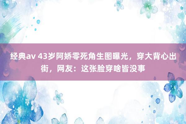 经典av 43岁阿娇零死角生图曝光，穿大背心出街，网友：这张脸穿啥皆没事