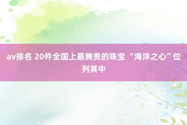 av排名 20件全国上最腾贵的珠宝 “海洋之心”位列其中