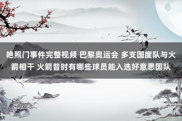 艳照门事件完整视频 巴黎奥运会 多支国度队与火箭相干 火箭昔时有哪些球员能入选好意思国队