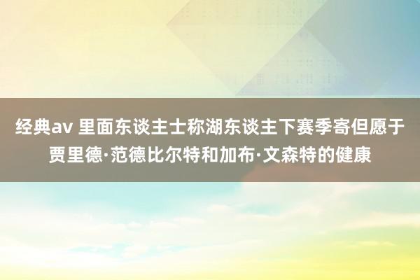 经典av 里面东谈主士称湖东谈主下赛季寄但愿于贾里德·范德比尔特和加布·文森特的健康