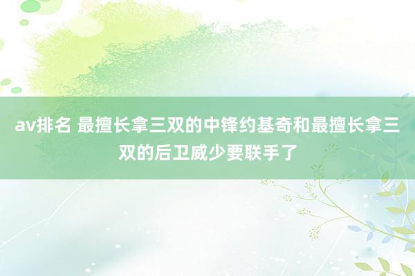 av排名 最擅长拿三双的中锋约基奇和最擅长拿三双的后卫威少要联手了