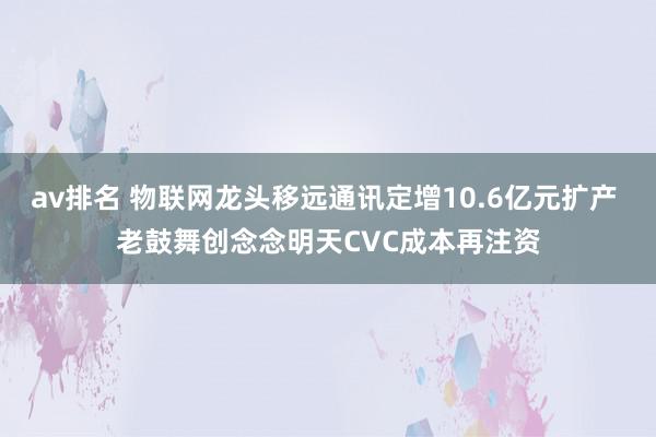 av排名 物联网龙头移远通讯定增10.6亿元扩产 老鼓舞创念念明天CVC成本再注资