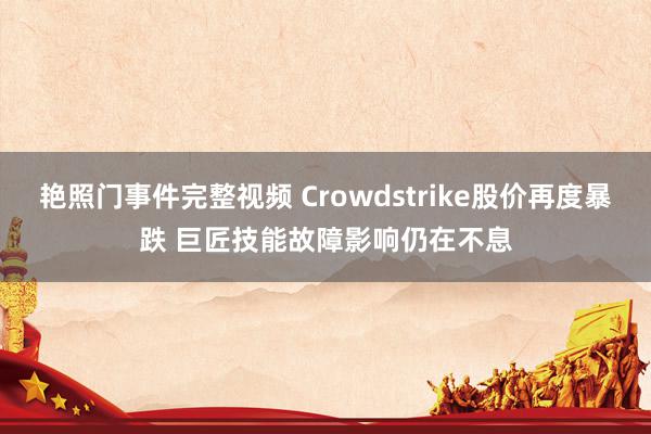 艳照门事件完整视频 Crowdstrike股价再度暴跌 巨匠技能故障影响仍在不息