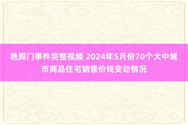 艳照门事件完整视频 2024年5月份70个大中城市商品住宅销售价钱变动情况