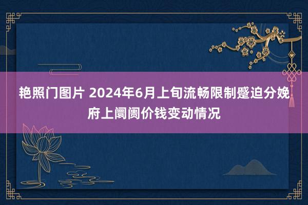 艳照门图片 2024年6月上旬流畅限制蹙迫分娩府上阛阓价钱变动情况