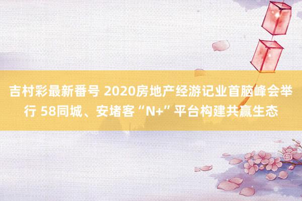 吉村彩最新番号 2020房地产经游记业首脑峰会举行 58同城、安堵客“N+”平台构建共赢生态