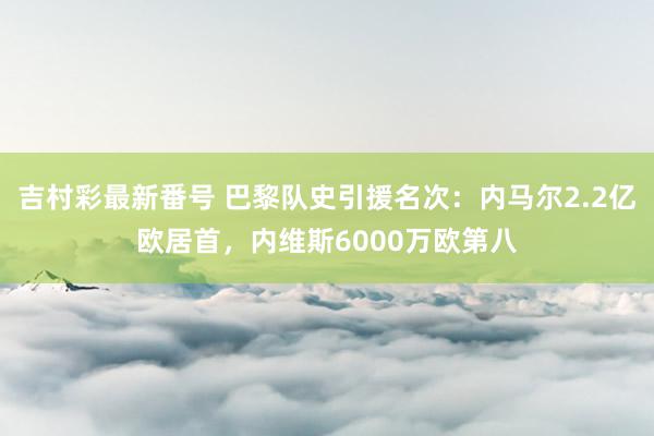 吉村彩最新番号 巴黎队史引援名次：内马尔2.2亿欧居首，内维斯6000万欧第八