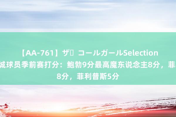 【AA-761】ザ・コールガールSelection 曼晚为曼城球员季前赛打分：鲍勃9分最高魔东说念主8分，菲利普斯5分