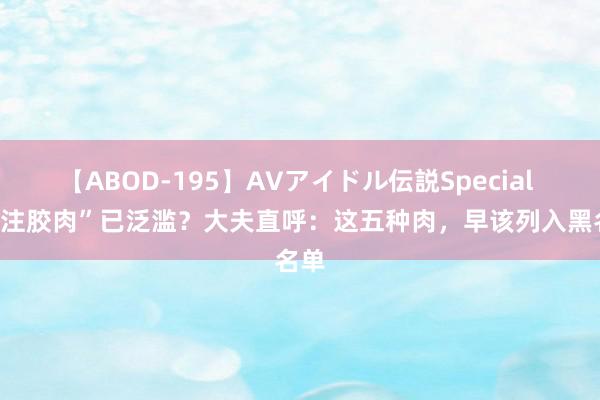 【ABOD-195】AVアイドル伝説Special 4 “注胶肉”已泛滥？大夫直呼：这五种肉，早该列入黑名单