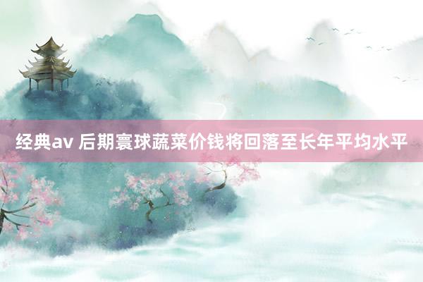 经典av 后期寰球蔬菜价钱将回落至长年平均水平