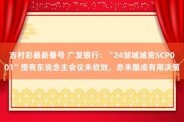 吉村彩最新番号 广发银行：“24邹城城资SCP001”捏有东说念主会议未收效，亦未酿成有用决策