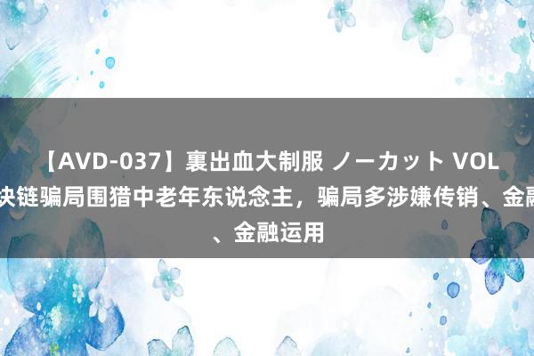 【AVD-037】裏出血大制服 ノーカット VOL.3 区块链骗局围猎中老年东说念主，骗局多涉嫌传销、金融运用