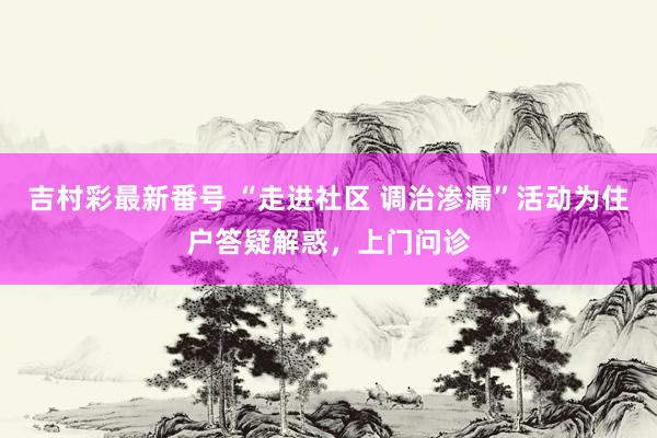 吉村彩最新番号 “走进社区 调治渗漏”活动为住户答疑解惑，上门问诊