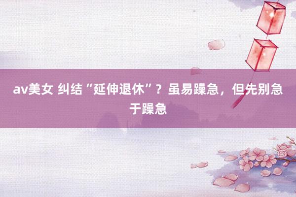 av美女 纠结“延伸退休”？虽易躁急，但先别急于躁急