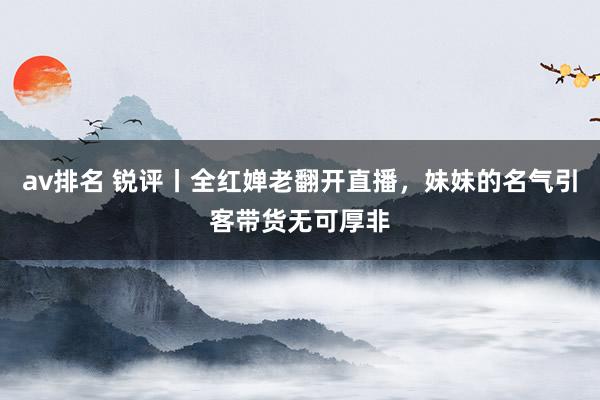 av排名 锐评丨全红婵老翻开直播，妹妹的名气引客带货无可厚非