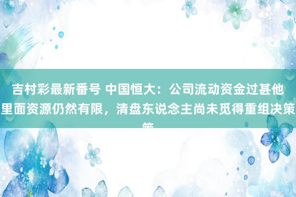 吉村彩最新番号 中国恒大：公司流动资金过甚他里面资源仍然有限，清盘东说念主尚未觅得重组决策