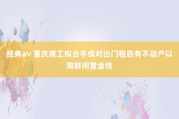 经典av 重庆建工拟合手续对出门租自有不动产以周转闲置金钱