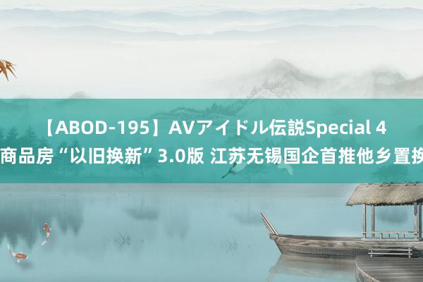 【ABOD-195】AVアイドル伝説Special 4 商品房“以旧换新”3.0版 江苏无锡国企首推他乡置换