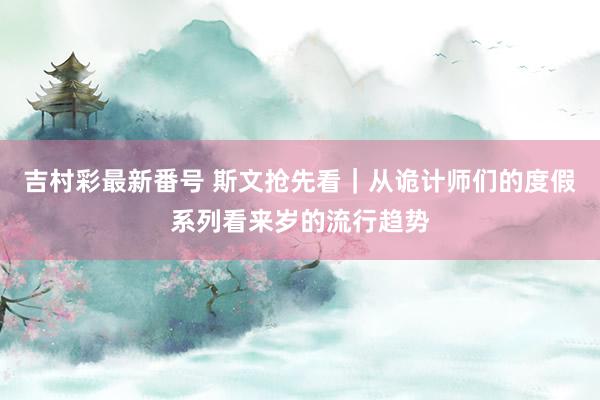 吉村彩最新番号 斯文抢先看｜从诡计师们的度假系列看来岁的流行趋势