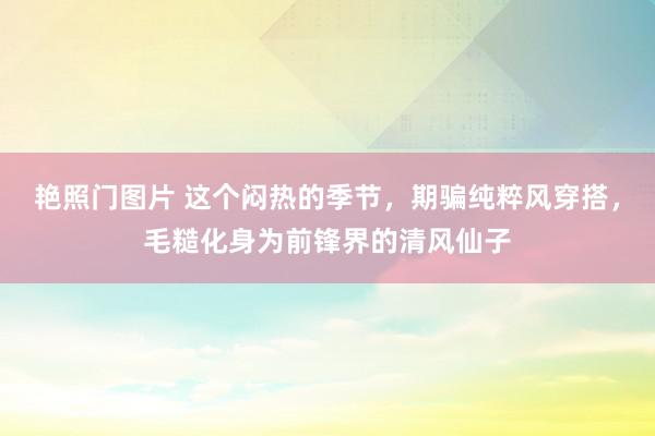 艳照门图片 这个闷热的季节，期骗纯粹风穿搭，毛糙化身为前锋界的清风仙子