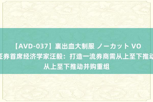 【AVD-037】裏出血大制服 ノーカット VOL.3 长城证券首席经济学家汪毅：打造一流券商需从上至下推动并购重组