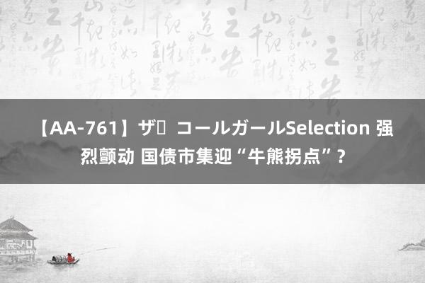 【AA-761】ザ・コールガールSelection 强烈颤动 国债市集迎“牛熊拐点”？