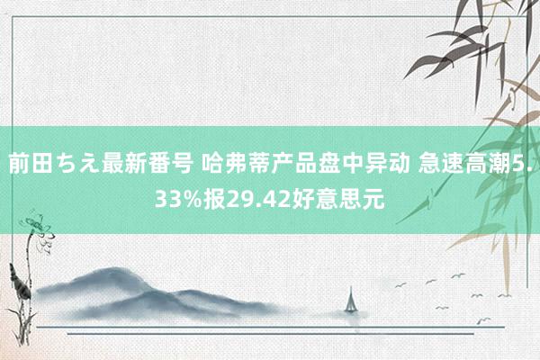 前田ちえ最新番号 哈弗蒂产品盘中异动 急速高潮5.33%报29.42好意思元