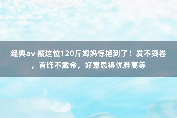 经典av 被这位120斤姆妈惊艳到了！发不烫卷，首饰不戴金，好意思得优雅高等