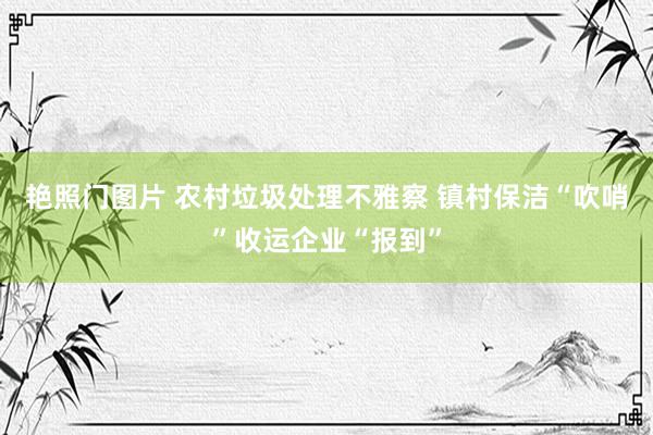 艳照门图片 农村垃圾处理不雅察 镇村保洁“吹哨”收运企业“报到”