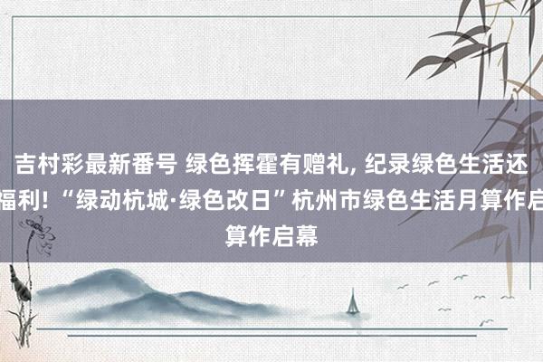 吉村彩最新番号 绿色挥霍有赠礼, 纪录绿色生活还有福利! “绿动杭城·绿色改日”杭州市绿色生活月算作启幕