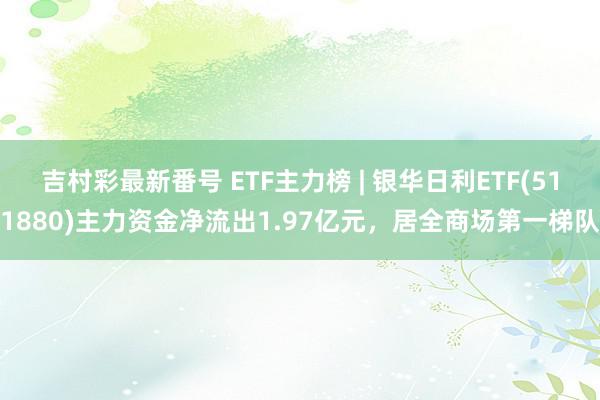 吉村彩最新番号 ETF主力榜 | 银华日利ETF(511880)主力资金净流出1.97亿元，居全商场第一梯队