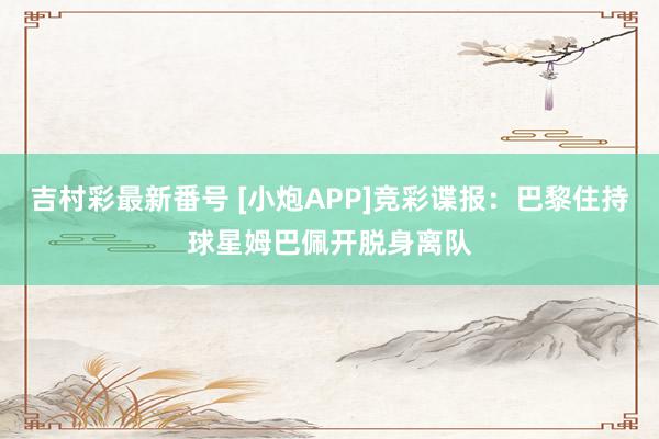 吉村彩最新番号 [小炮APP]竞彩谍报：巴黎住持球星姆巴佩开脱身离队