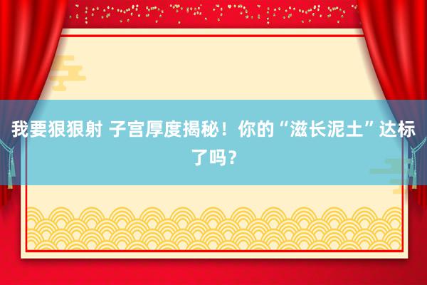 我要狠狠射 子宫厚度揭秘！你的“滋长泥土”达标了吗？