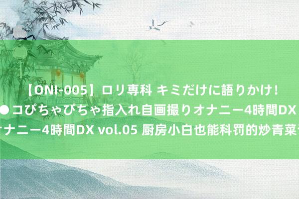 【ONI-005】ロリ専科 キミだけに語りかけ！ロリ校生21人！オマ●コぴちゃぴちゃ指入れ自画撮りオナニー4時間DX vol.05 厨房小白也能科罚的炒青菜诀窍