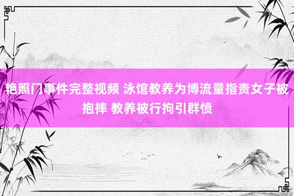 艳照门事件完整视频 泳馆教养为博流量指责女子被抱摔 教养被行拘引群愤