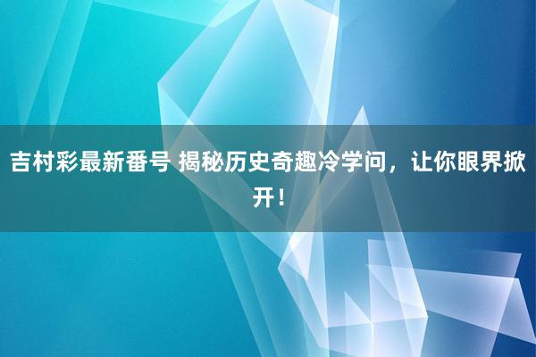 吉村彩最新番号 揭秘历史奇趣冷学问，让你眼界掀开！