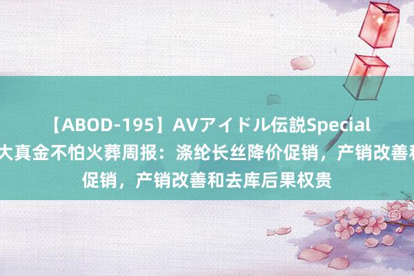 【ABOD-195】AVアイドル伝説Special 4 券商不雅点|大真金不怕火葬周报：涤纶长丝降价促销，产销改善和去库后果权贵