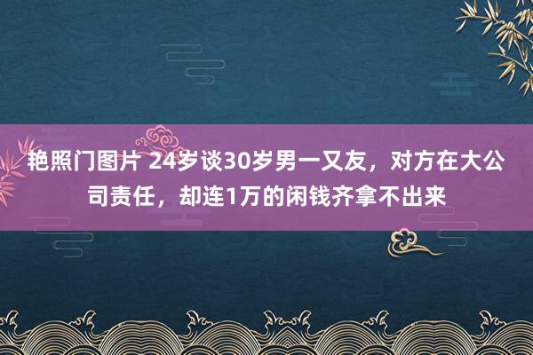 艳照门图片 24岁谈30岁男一又友，对方在大公司责任，却连1万的闲钱齐拿不出来