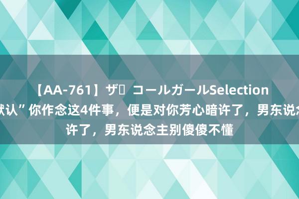 【AA-761】ザ・コールガールSelection 女东说念主“默认”你作念这4件事，便是对你芳心暗许了，男东说念主别傻傻不懂